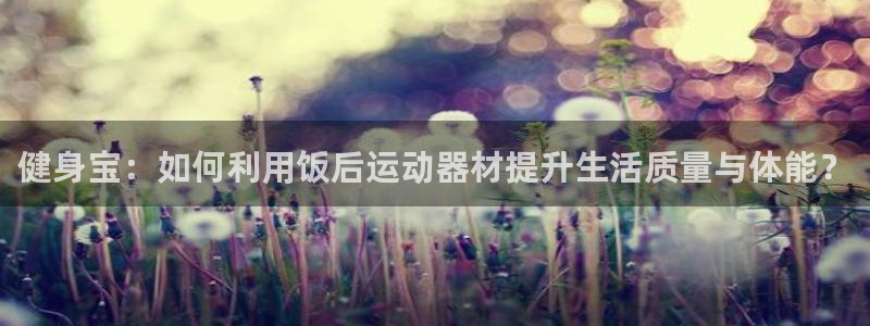 凯捷体育招商电话号码查询是多少:健身宝:如何利用饭后运动器材